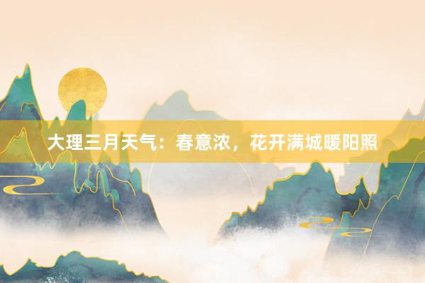 大理三月天气：春意浓，花开满城暖阳照